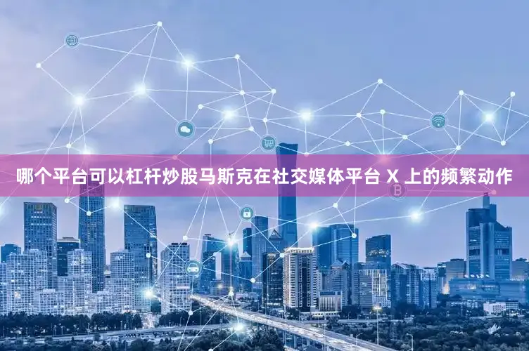 哪个平台可以杠杆炒股马斯克在社交媒体平台 X 上的频繁动作