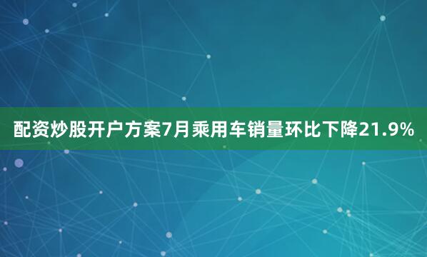 配资炒股开户方案7月乘用车销量环比下降21.9%