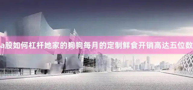 a股如何杠杆她家的狗狗每月的定制鲜食开销高达五位数