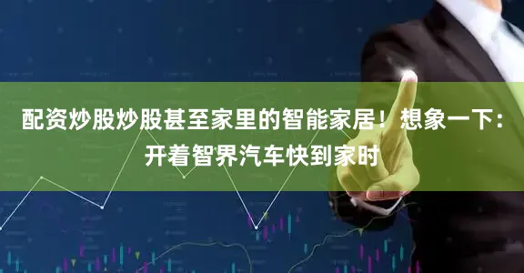 配资炒股炒股甚至家里的智能家居！想象一下：开着智界汽车快到家时