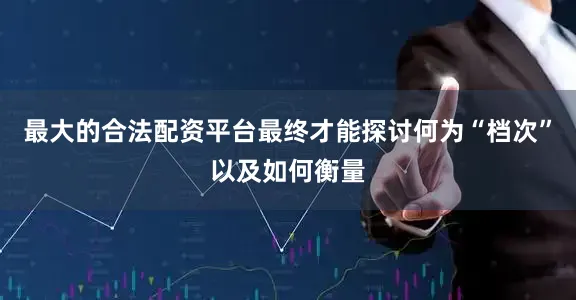 最大的合法配资平台最终才能探讨何为“档次”以及如何衡量