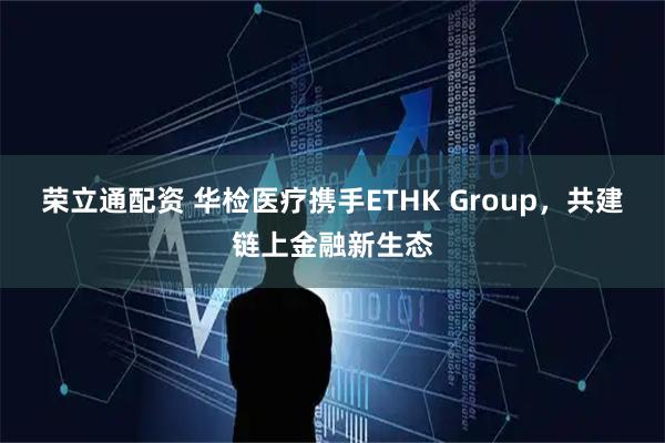 荣立通配资 华检医疗携手ETHK Group，共建链上金融新生态