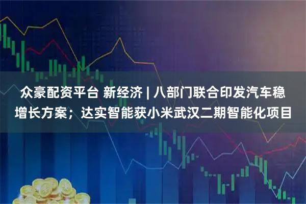 众豪配资平台 新经济 | 八部门联合印发汽车稳增长方案；达实智能获小米武汉二期智能化项目
