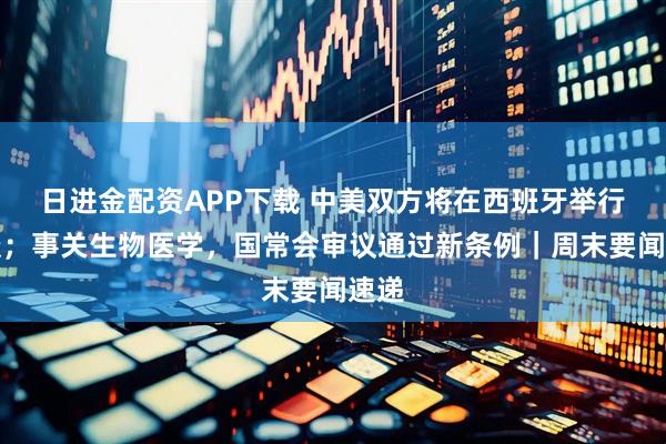日进金配资APP下载 中美双方将在西班牙举行会谈；事关生物医学，国常会审议通过新条例｜周末要闻速递
