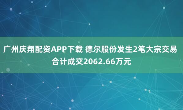 广州庆翔配资APP下载 德尔股份发生2笔大宗交易 合计成交2062.66万元