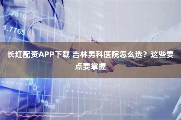 长红配资APP下载 吉林男科医院怎么选？这些要点要掌握