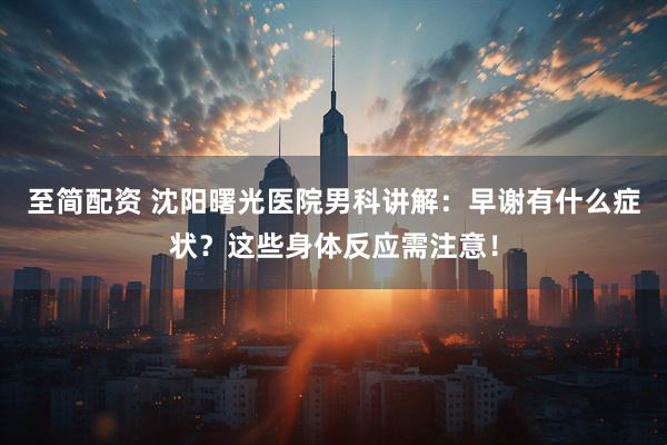 至简配资 沈阳曙光医院男科讲解：早谢有什么症状？这些身体反应需注意！