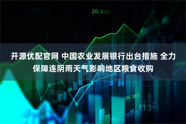 开源优配官网 中国农业发展银行出台措施 全力保障连阴雨天气影响地区粮食收购
