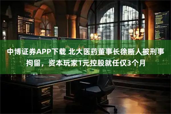 中博证券APP下载 北大医药董事长徐晰人被刑事拘留，资本玩家1元控股就任仅3个月