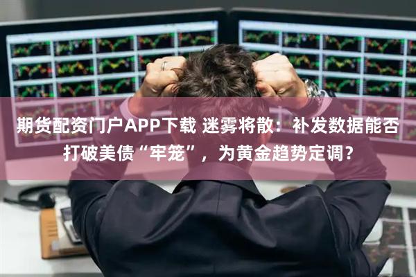 期货配资门户APP下载 迷雾将散：补发数据能否打破美债“牢笼”，为黄金趋势定调？