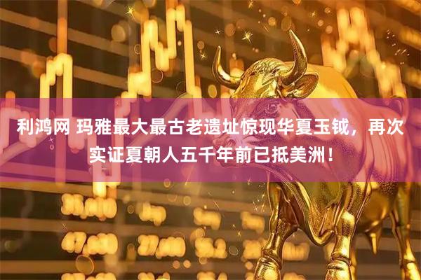 利鸿网 玛雅最大最古老遗址惊现华夏玉钺，再次实证夏朝人五千年前已抵美洲！