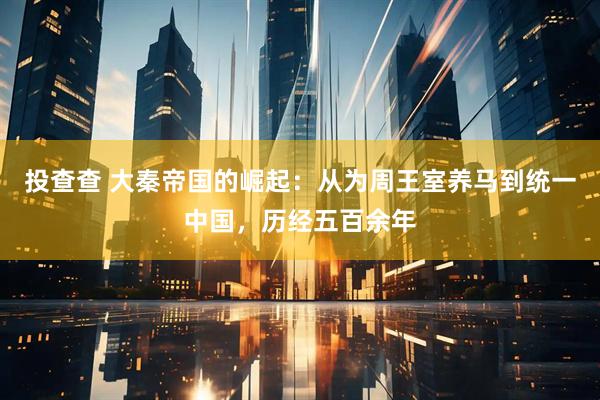 投查查 大秦帝国的崛起：从为周王室养马到统一中国，历经五百余年
