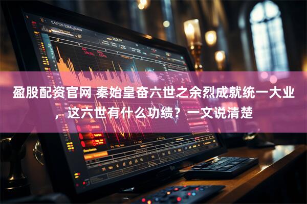 盈股配资官网 秦始皇奋六世之余烈成就统一大业，这六世有什么功绩？一文说清楚
