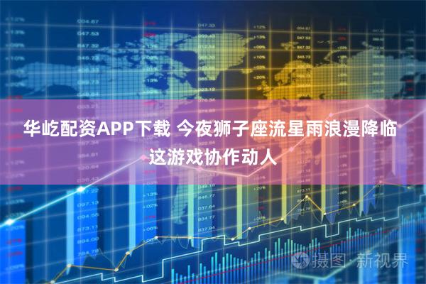 华屹配资APP下载 今夜狮子座流星雨浪漫降临 这游戏协作动人