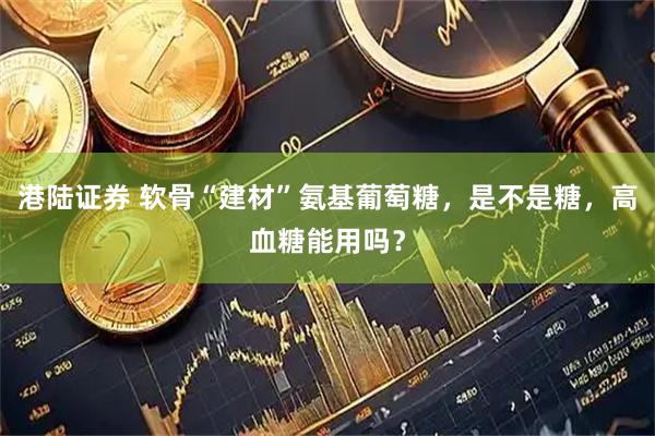 港陆证券 软骨“建材”氨基葡萄糖，是不是糖，高血糖能用吗？