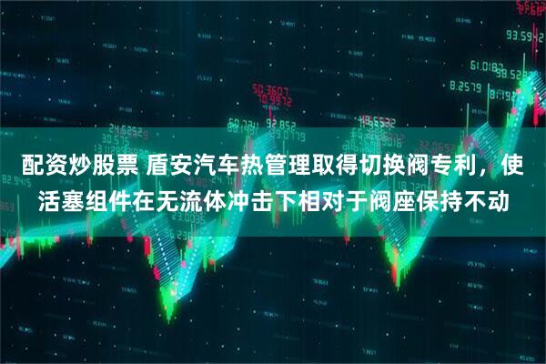 配资炒股票 盾安汽车热管理取得切换阀专利，使活塞组件在无流体冲击下相对于阀座保持不动
