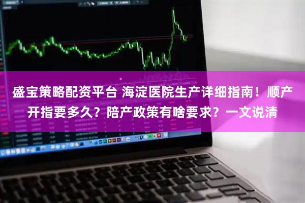 盛宝策略配资平台 海淀医院生产详细指南！顺产开指要多久？陪产政策有啥要求？一文说清