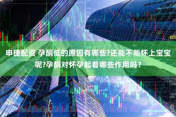 申捷配资 孕酮低的原因有哪些?还能不能怀上宝宝呢?孕酮对怀孕起着哪些作用吗？