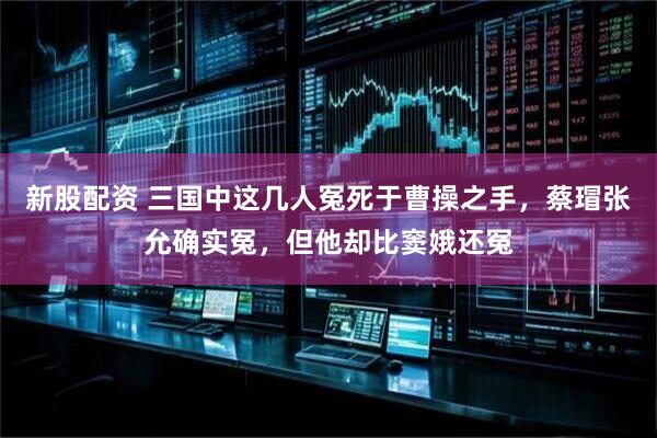 新股配资 三国中这几人冤死于曹操之手，蔡瑁张允确实冤，但他却比窦娥还冤