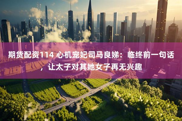期货配资114 心机宠妃司马良娣：临终前一句话，让太子对其她女子再无兴趣