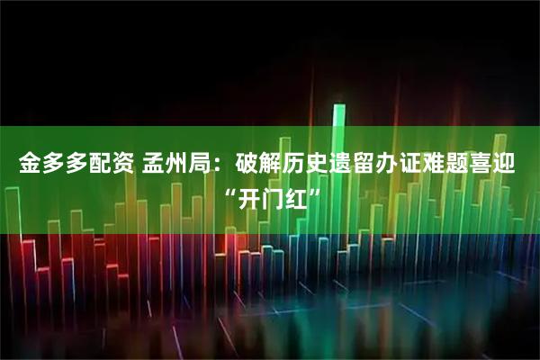 金多多配资 孟州局：破解历史遗留办证难题喜迎 “开门红”