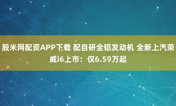 股米网配资APP下载 配自研全铝发动机 全新上汽荣威i6上市：仅6.59万起