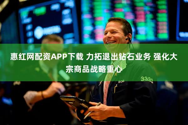 惠红网配资APP下载 力拓退出钻石业务 强化大宗商品战略重心