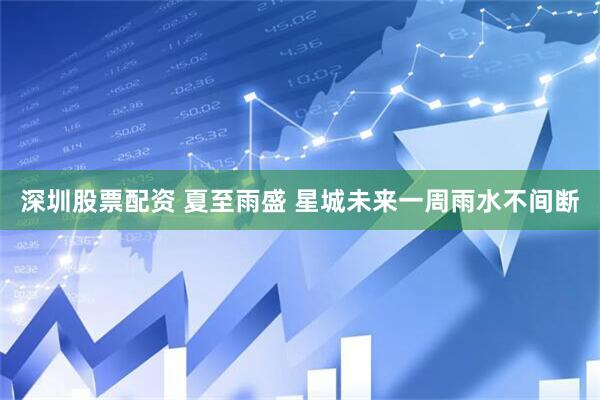 深圳股票配资 夏至雨盛 星城未来一周雨水不间断