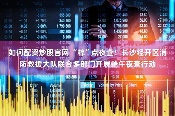 如何配资炒股官网 “粽”点夜查！长沙经开区消防救援大队联合多部门开展端午夜查行动