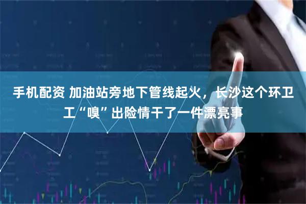 手机配资 加油站旁地下管线起火，长沙这个环卫工“嗅”出险情干了一件漂亮事