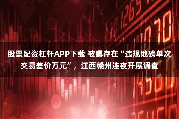 股票配资杠杆APP下载 被曝存在“违规地磅单次交易差价万元”，江西赣州连夜开展调查