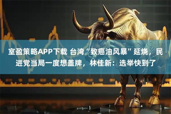 室盈策略APP下载 台湾“致癌油风暴”延烧，民进党当局一度想盖牌，林佳新：选举快到了