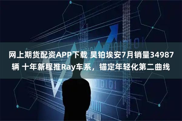 网上期货配资APP下载 昊铂埃安7月销量34987辆 十年新程推Ray车系，锚定年轻化第二曲线
