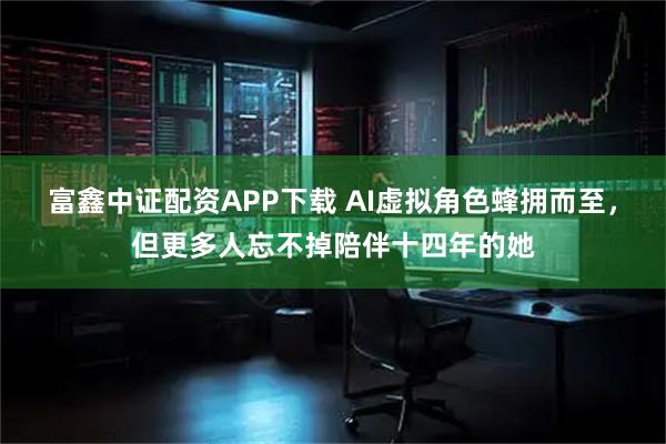 富鑫中证配资APP下载 AI虚拟角色蜂拥而至，但更多人忘不掉陪伴十四年的她