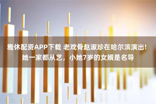 雅休配资APP下载 老戏骨赵淑珍在哈尔滨演出! 她一家都从艺，小她7岁的女婿是名导